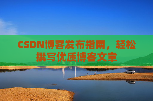 CSDN博客发布指南,轻松撰写优质博客文章 CSDN博客发布指南,轻松撰写优质博客文章